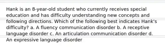 Hank is an 8-year-old student who currently receives special education and has difficulty understanding new concepts and following directions. Which of the following best indicates Hank's difficulty? a. A fluency communication disorder b. A receptive language disorder c. An articulation communication disorder d. An expressive language disorder