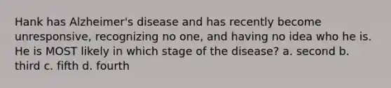 Hank has Alzheimer's disease and has recently become unresponsive, recognizing no one, and having no idea who he is. He is MOST likely in which stage of the disease? a. second b. third c. fifth d. fourth