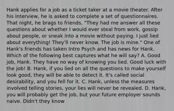 Hank applies for a job as a ticket taker at a movie theater. After his interview, he is asked to complete a set of questionnaires. That night, he brags to friends, "They had me answer all these questions about whether I would ever steal from work, gossip about people, or sneak into a movie without paying. I just lied about everything! They'll never know. The job is mine." One of Hank's friends has taken Intro Psych and has news for Hank. Which of the following best captures what he will say? A. Good job, Hank. They have no way of knowing you lied. Good luck with the job! B. Hank, if you lied on all the questions to make yourself look good, they will be able to detect it. It's called social desirability, and you fell for it. C. Hank, unless the measures involved telling stories, your lies will never be revealed. D. Hank, you will probably get the job, but your future employer sounds naive. Didn't they know