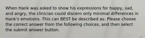 When Hank was asked to show his expressions for happy, sad, and angry, the clinician could discern only minimal differences in Hank's emotions. This can BEST be described as: Please choose the correct answer from the following choices, and then select the submit answer button.