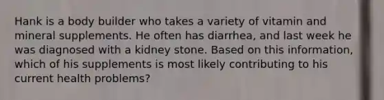 Hank is a body builder who takes a variety of vitamin and mineral supplements. He often has diarrhea, and last week he was diagnosed with a kidney stone. Based on this information, which of his supplements is most likely contributing to his current health problems?