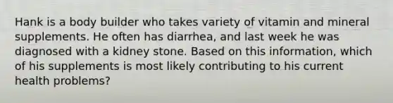 Hank is a body builder who takes variety of vitamin and mineral supplements. He often has diarrhea, and last week he was diagnosed with a kidney stone. Based on this information, which of his supplements is most likely contributing to his current health problems?