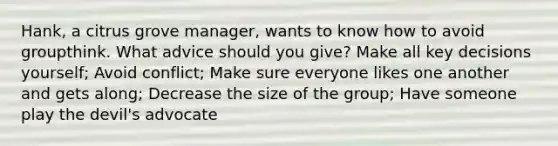 Hank, a citrus grove manager, wants to know how to avoid groupthink. What advice should you give? Make all key decisions yourself; Avoid conflict; Make sure everyone likes one another and gets along; Decrease the size of the group; Have someone play the devil's advocate