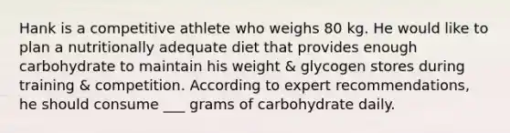 Hank is a competitive athlete who weighs 80 kg. He would like to plan a nutritionally adequate diet that provides enough carbohydrate to maintain his weight & glycogen stores during training & competition. According to expert recommendations, he should consume ___ grams of carbohydrate daily.