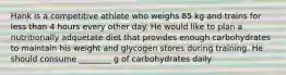 Hank is a competitive athlete who weighs 85 kg and trains for less than 4 hours every other day. He would like to plan a nutritionally adquetate diet that provides enough carbohydrates to maintain his weight and glycogen stores during training. He should consume ________ g of carbohydrates daily