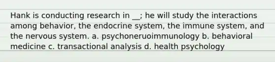 Hank is conducting research in __; he will study the interactions among behavior, the endocrine system, the immune system, and the nervous system. a. psychoneruoimmunology b. behavioral medicine c. transactional analysis d. health psychology