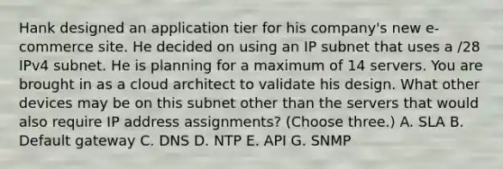 Hank designed an application tier for his company's new e-commerce site. He decided on using an IP subnet that uses a /28 IPv4 subnet. He is planning for a maximum of 14 servers. You are brought in as a cloud architect to validate his design. What other devices may be on this subnet other than the servers that would also require IP address assignments? (Choose three.) A. SLA B. Default gateway C. DNS D. NTP E. API G. SNMP