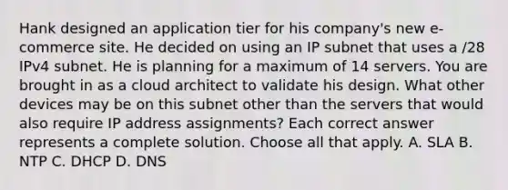 Hank designed an application tier for his company's new e-commerce site. He decided on using an IP subnet that uses a /28 IPv4 subnet. He is planning for a maximum of 14 servers. You are brought in as a cloud architect to validate his design. What other devices may be on this subnet other than the servers that would also require IP address assignments? Each correct answer represents a complete solution. Choose all that apply. A. SLA B. NTP C. DHCP D. DNS