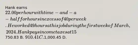 Hank earns 22.00 per hour with time−and−a−half for hours in excess of 40 per week. He worked 49 hours at his job during the first week of​ March, 2024. Hank pays income taxes at 15​% and 7.65​% for OASDI and Medicare. All of his income is taxable under FICA. Determine​ Hank's net pay for the week.​ (Do not round any intermediate​ calculations, and round your final answer to the nearest​ cent.) A.750.83 B. 910.41 C.1,000.45 D.