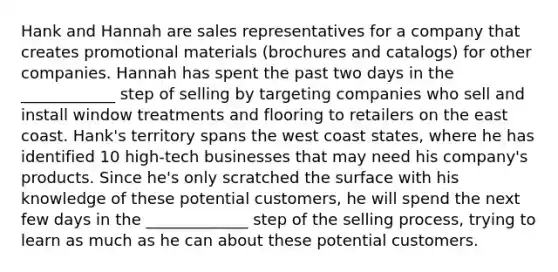 Hank and Hannah are sales representatives for a company that creates promotional materials (brochures and catalogs) for other companies. Hannah has spent the past two days in the ____________ step of selling by targeting companies who sell and install window treatments and flooring to retailers on the east coast. Hank's territory spans the west coast states, where he has identified 10 high-tech businesses that may need his company's products. Since he's only scratched the surface with his knowledge of these potential customers, he will spend the next few days in the _____________ step of the selling process, trying to learn as much as he can about these potential customers.