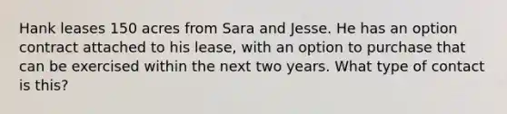 Hank leases 150 acres from Sara and Jesse. He has an option contract attached to his lease, with an option to purchase that can be exercised within the next two years. What type of contact is this?