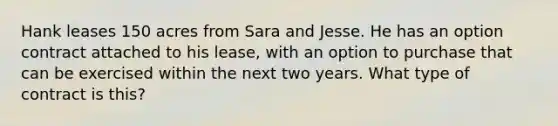 Hank leases 150 acres from Sara and Jesse. He has an option contract attached to his lease, with an option to purchase that can be exercised within the next two years. What type of contract is this?