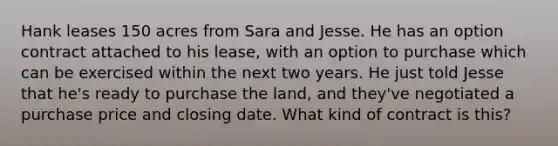 Hank leases 150 acres from Sara and Jesse. He has an option contract attached to his lease, with an option to purchase which can be exercised within the next two years. He just told Jesse that he's ready to purchase the land, and they've negotiated a purchase price and closing date. What kind of contract is this?