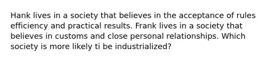 Hank lives in a society that believes in the acceptance of rules efficiency and practical results. Frank lives in a society that believes in customs and close personal relationships. Which society is more likely ti be industrialized?