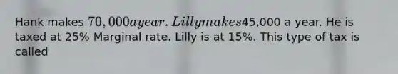 Hank makes 70,000 a year. Lilly makes45,000 a year. He is taxed at 25% Marginal rate. Lilly is at 15%. This type of tax is called