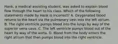 Hank, a medical assisting​ student, was asked to explain blood flow through the heart to his class. Which of the following statements made by Hank is​ incorrect? A. Oxygenated blood returns to the heart via the pulmonary vein into the left atrium. B. The right ventricle pumps blood into the lungs by way of the superior vena cava. C. The left ventricle pumps blood out of the heart by way of the aorta. D. Blood from the body enters the right atrium that then pumps blood into the right ventricle.