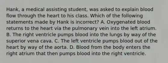 Hank, a medical assisting​ student, was asked to explain blood flow through the heart to his class. Which of the following statements made by Hank is​ incorrect? A. Oxygenated blood returns to the heart via the pulmonary vein into the left atrium. B. The right ventricle pumps blood into the lungs by way of the superior vena cava. C. The left ventricle pumps blood out of the heart by way of the aorta. D. Blood from the body enters the right atrium that then pumps blood into the right ventricle.