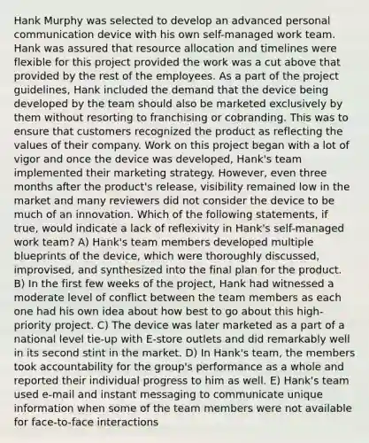 Hank Murphy was selected to develop an advanced personal communication device with his own self-managed work team. Hank was assured that resource allocation and timelines were flexible for this project provided the work was a cut above that provided by the rest of the employees. As a part of the project guidelines, Hank included the demand that the device being developed by the team should also be marketed exclusively by them without resorting to franchising or cobranding. This was to ensure that customers recognized the product as reflecting the values of their company. Work on this project began with a lot of vigor and once the device was developed, Hank's team implemented their marketing strategy. However, even three months after the product's release, visibility remained low in the market and many reviewers did not consider the device to be much of an innovation. Which of the following statements, if true, would indicate a lack of reflexivity in Hank's self-managed work team? A) Hank's team members developed multiple blueprints of the device, which were thoroughly discussed, improvised, and synthesized into the final plan for the product. B) In the first few weeks of the project, Hank had witnessed a moderate level of conflict between the team members as each one had his own idea about how best to go about this high-priority project. C) The device was later marketed as a part of a national level tie-up with E-store outlets and did remarkably well in its second stint in the market. D) In Hank's team, the members took accountability for the group's performance as a whole and reported their individual progress to him as well. E) Hank's team used e-mail and instant messaging to communicate unique information when some of the team members were not available for face-to-face interactions