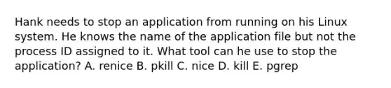 Hank needs to stop an application from running on his Linux system. He knows the name of the application file but not the process ID assigned to it. What tool can he use to stop the application? A. renice B. pkill C. nice D. kill E. pgrep