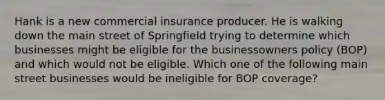 Hank is a new commercial insurance producer. He is walking down the main street of Springfield trying to determine which businesses might be eligible for the businessowners policy (BOP) and which would not be eligible. Which one of the following main street businesses would be ineligible for BOP coverage?