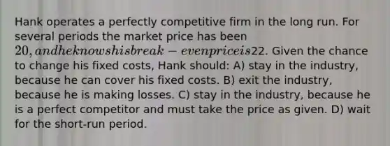 Hank operates a perfectly competitive firm in the long run. For several periods the market price has been 20, and he knows his break-even price is22. Given the chance to change his fixed costs, Hank should: A) stay in the industry, because he can cover his fixed costs. B) exit the industry, because he is making losses. C) stay in the industry, because he is a perfect competitor and must take the price as given. D) wait for the short-run period.