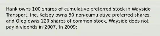 Hank owns 100 shares of cumulative preferred stock in Wayside Transport, Inc. Kelsey owns 50 non-cumulative preferred shares, and Oleg owns 120 shares of common stock. Wayside does not pay dividends in 2007. In 2009: