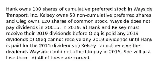 Hank owns 100 shares of cumulative preferred stock in Wayside Transport, Inc. Kelsey owns 50 non-cumulative preferred shares, and Oleg owns 120 shares of common stock. Wayside does not pay dividends in 20015. In 2019: a) Hank and Kelsey must receive their 2019 dividends before Oleg is paid any 2019 dividends b) Oleg cannot receive any 2019 dividends until Hank is paid for the 2015 dividends c) Kelsey cannot receive the dividends Wayside could not afford to pay in 2015. She will just lose them. d) All of these are correct.