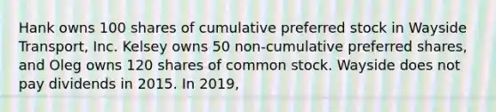 Hank owns 100 shares of cumulative preferred stock in Wayside Transport, Inc. Kelsey owns 50 non-cumulative preferred shares, and Oleg owns 120 shares of common stock. Wayside does not pay dividends in 2015. In 2019,