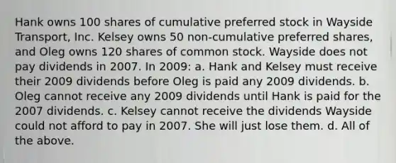 Hank owns 100 shares of cumulative preferred stock in Wayside Transport, Inc. Kelsey owns 50 non-cumulative preferred shares, and Oleg owns 120 shares of common stock. Wayside does not pay dividends in 2007. In 2009: a. Hank and Kelsey must receive their 2009 dividends before Oleg is paid any 2009 dividends. b. Oleg cannot receive any 2009 dividends until Hank is paid for the 2007 dividends. c. Kelsey cannot receive the dividends Wayside could not afford to pay in 2007. She will just lose them. d. All of the above.