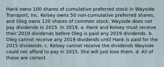 Hank owns 100 shares of cumulative preferred stock in Wayside Transport, Inc. Kelsey owns 50 non-cumulative preferred shares, and Oleg owns 120 shares of common stock. Wayside does not pay dividends in 2015. In 2019, a. Hank and Kelsey must receive their 2019 dividends before Oleg is paid any 2019 dividends. b. Oleg cannot receive any 2019 dividends until Hank is paid for the 2015 dividends. c. Kelsey cannot receive the dividends Wayside could not afford to pay in 2015. She will just lose them. d. All of these are correct.