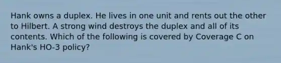 Hank owns a duplex. He lives in one unit and rents out the other to Hilbert. A strong wind destroys the duplex and all of its contents. Which of the following is covered by Coverage C on Hank's HO-3 policy?