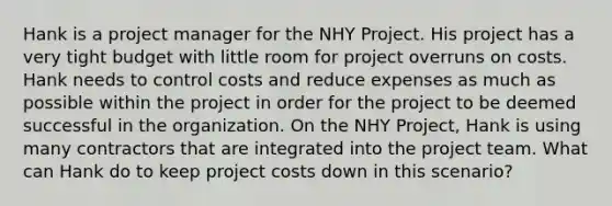 Hank is a project manager for the NHY Project. His project has a very tight budget with little room for project overruns on costs. Hank needs to control costs and reduce expenses as much as possible within the project in order for the project to be deemed successful in the organization. On the NHY Project, Hank is using many contractors that are integrated into the project team. What can Hank do to keep project costs down in this scenario?