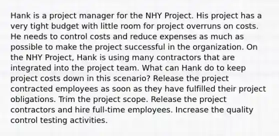 Hank is a project manager for the NHY Project. His project has a very tight budget with little room for project overruns on costs. He needs to control costs and reduce expenses as much as possible to make the project successful in the organization. On the NHY Project, Hank is using many contractors that are integrated into the project team. What can Hank do to keep project costs down in this scenario? Release the project contracted employees as soon as they have fulfilled their project obligations. Trim the project scope. Release the project contractors and hire full-time employees. Increase the quality control testing activities.