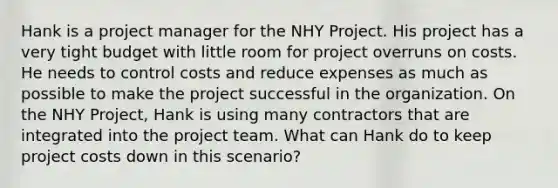 Hank is a project manager for the NHY Project. His project has a very tight budget with little room for project overruns on costs. He needs to control costs and reduce expenses as much as possible to make the project successful in the organization. On the NHY Project, Hank is using many contractors that are integrated into the project team. What can Hank do to keep project costs down in this scenario?