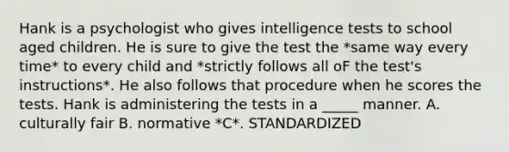 Hank is a psychologist who gives intelligence tests to school aged children. He is sure to give the test the *same way every time* to every child and *strictly follows all oF the test's instructions*. He also follows that procedure when he scores the tests. Hank is administering the tests in a _____ manner. A. culturally fair B. normative *C*. STANDARDIZED