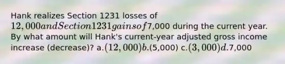 Hank realizes Section 1231 losses of 12,000 and Section 1231 gains of7,000 during the current year. By what amount will Hank's current-year adjusted gross income increase (decrease)? a.(12,000) b.(5,000) c.(3,000) d.7,000