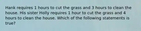 Hank requires 1 hours to cut the grass and 3 hours to clean the house. His sister Holly requires 1 hour to cut the grass and 4 hours to clean the house. Which of the following statements is true?