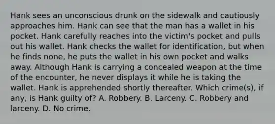 Hank sees an unconscious drunk on the sidewalk and cautiously approaches him. Hank can see that the man has a wallet in his pocket. Hank carefully reaches into the victim's pocket and pulls out his wallet. Hank checks the wallet for identification, but when he finds none, he puts the wallet in his own pocket and walks away. Although Hank is carrying a concealed weapon at the time of the encounter, he never displays it while he is taking the wallet. Hank is apprehended shortly thereafter. Which crime(s), if any, is Hank guilty of? A. Robbery. B. Larceny. C. Robbery and larceny. D. No crime.