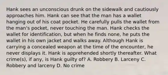 Hank sees an unconscious drunk on the sidewalk and cautiously approaches him. Hank can see that the man has a wallet hanging out of his coat pocket. He carefully pulls the wallet from the man's pocket, never touching the man. Hank checks the wallet for identification, but when he finds none, he puts the wallet in his own jacket and walks away. Although Hank is carrying a concealed weapon at the time of the encounter, he never displays it. Hank is apprehended shortly thereafter. What crime(s), if any, is Hank guilty of? A. Robbery B. Larceny C. Robbery and larceny D. No crime