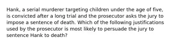 Hank, a serial murderer targeting children under the age of five, is convicted after a long trial and the prosecutor asks the jury to impose a sentence of death. Which of the following justifications used by the prosecutor is most likely to persuade the jury to sentence Hank to death?