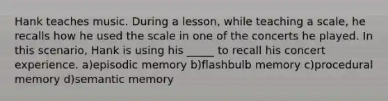 Hank teaches music. During a lesson, while teaching a scale, he recalls how he used the scale in one of the concerts he played. In this scenario, Hank is using his _____ to recall his concert experience. a)episodic memory b)flashbulb memory c)procedural memory d)semantic memory