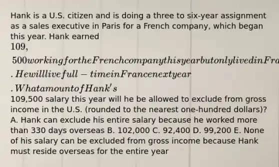 Hank is a U.S. citizen and is doing a three to six-year assignment as a sales executive in Paris for a French company, which began this year. Hank earned 109,500 working for the French company this year but only lived in France for 180 days (out of 365 days). He will live full-time in France next year. What amount of Hank's109,500 salary this year will he be allowed to exclude from gross income in the U.S. (rounded to the nearest one-hundred dollars)? A. Hank can exclude his entire salary because he worked more than 330 days overseas B. 102,000 C. 92,400 D. 99,200 E. None of his salary can be excluded from gross income because Hank must reside overseas for the entire year