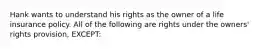 Hank wants to understand his rights as the owner of a life insurance policy. All of the following are rights under the owners' rights provision, EXCEPT: