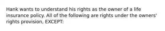 Hank wants to understand his rights as the owner of a life insurance policy. All of the following are rights under the owners' rights provision, EXCEPT: