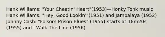 Hank Williams: "Your Cheatin' Heart"(1953)—Honky Tonk music Hank Williams: "Hey, Good Lookin'"(1951) and Jambalaya (1952) Johnny Cash: "Folsom Prison Blues" (1955)-starts at 18m20s (1955) and I Walk The Line (1956)