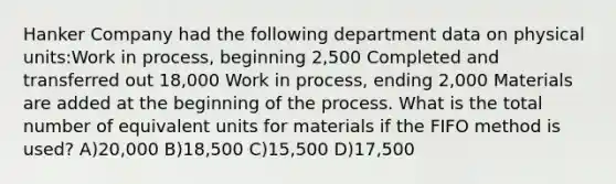 Hanker Company had the following department data on physical units:Work in process, beginning 2,500 Completed and transferred out 18,000 Work in process, ending 2,000 Materials are added at the beginning of the process. What is the total number of equivalent units for materials if the FIFO method is used? A)20,000 B)18,500 C)15,500 D)17,500