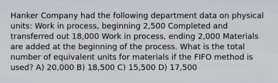 Hanker Company had the following department data on physical units: Work in process, beginning 2,500 Completed and transferred out 18,000 Work in process, ending 2,000 Materials are added at the beginning of the process. What is the total number of equivalent units for materials if the FIFO method is used? A) 20,000 B) 18,500 C) 15,500 D) 17,500