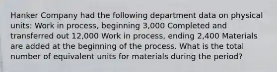 Hanker Company had the following department data on physical units: Work in process, beginning 3,000 Completed and transferred out 12,000 Work in process, ending 2,400 Materials are added at the beginning of the process. What is the total number of equivalent units for materials during the period?