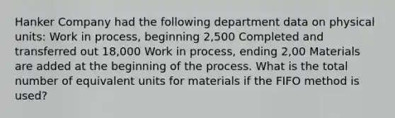 Hanker Company had the following department data on physical units: Work in process, beginning 2,500 Completed and transferred out 18,000 Work in process, ending 2,00 Materials are added at the beginning of the process. What is the total number of equivalent units for materials if the FIFO method is used?