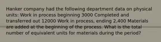 Hanker company had the following department data on physical units: Work in process beginning 3000 Completed and transferred out 12000 Work in process, ending 2,400 Materials are added at the beginning of the process. What is the total number of equivalent units for materials during the period?